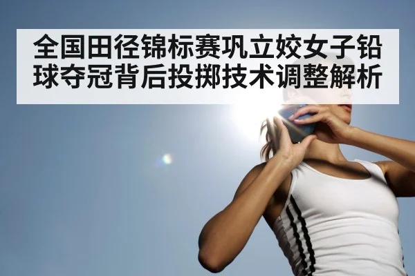 全国田径锦标赛巩立姣女子铅球夺冠背后投掷技术调整解析