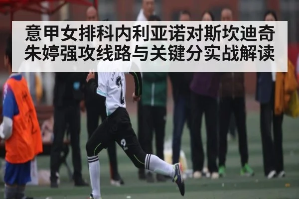 意甲女排科内利亚诺对斯坎迪奇朱婷强攻线路与关键分实战解读