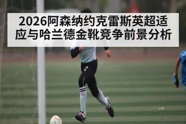 2026阿森纳约克雷斯英超适应与哈兰德金靴竞争前景分析