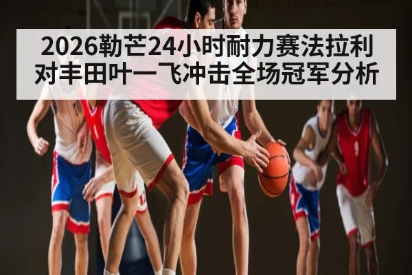 2026勒芒24小时耐力赛法拉利对丰田叶一飞冲击全场冠军分析